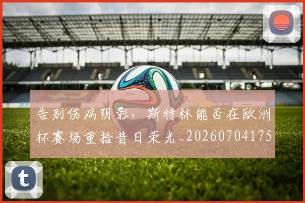告别伤病阴影，斯特林能否在欧洲杯赛场重拾昔日荣光_20260704175506