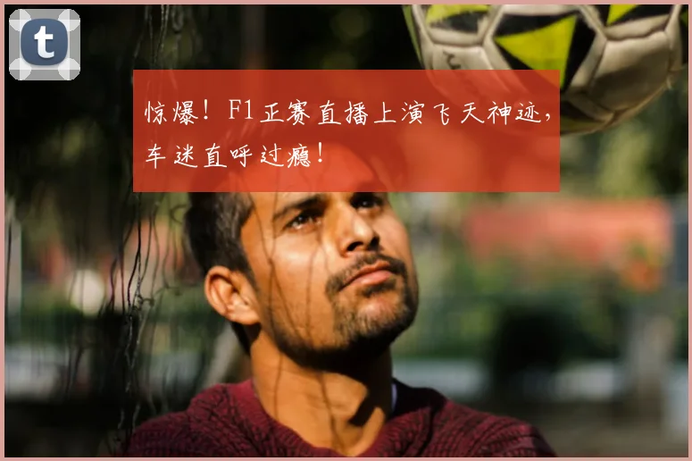 惊爆！F1正赛直播上演飞天神迹，车迷直呼过瘾！