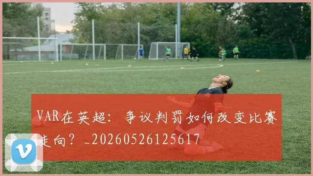 VAR在英超：争议判罚如何改变比赛走向？_20260526125617