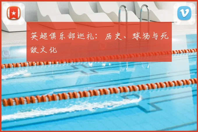 英超俱乐部巡礼：历史、球场与死敌文化