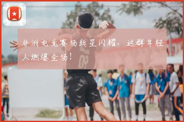 非洲电竞赛场新星闪耀，这群年轻人燃爆全场！