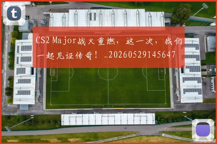 CS2 Major战火重燃，这一次，我们一起见证传奇！_20260529145647