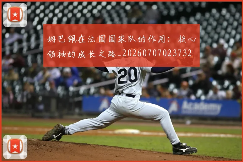 姆巴佩在法国国家队的作用：核心领袖的成长之路_20260707023732