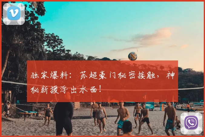 独家爆料：苏超豪门秘密接触，神秘新援浮出水面！