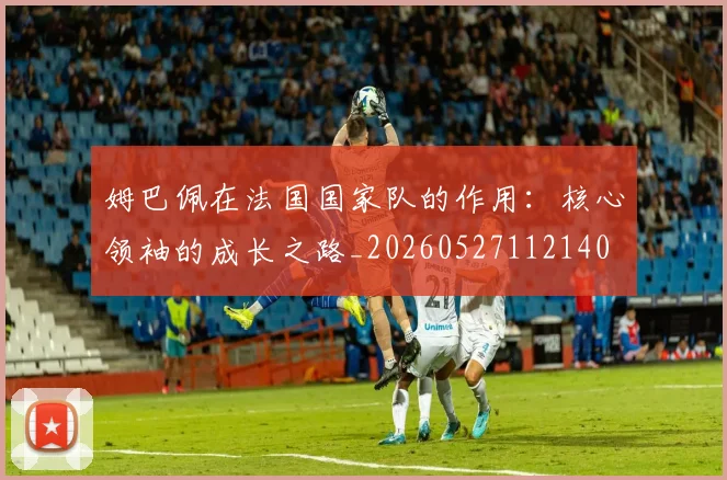 姆巴佩在法国国家队的作用：核心领袖的成长之路_20260527112140