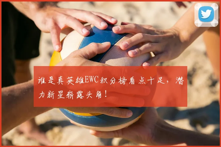 谁是真英雄EWC积分榜看点十足，潜力新星崭露头角！
