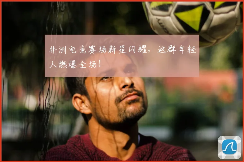 非洲电竞赛场新星闪耀，这群年轻人燃爆全场！