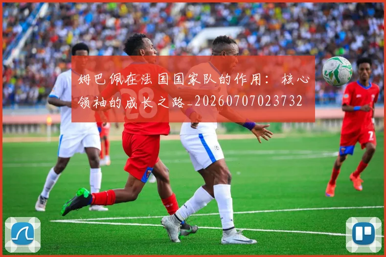 姆巴佩在法国国家队的作用：核心领袖的成长之路_20260707023732