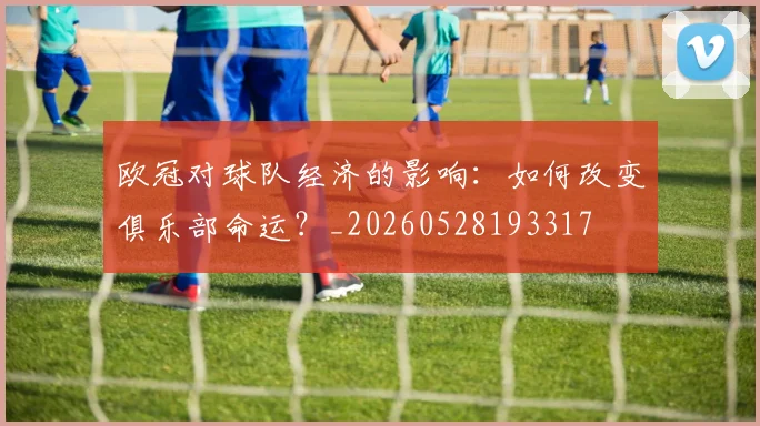 欧冠对球队经济的影响:如何改变俱乐部命运?_20260528193317