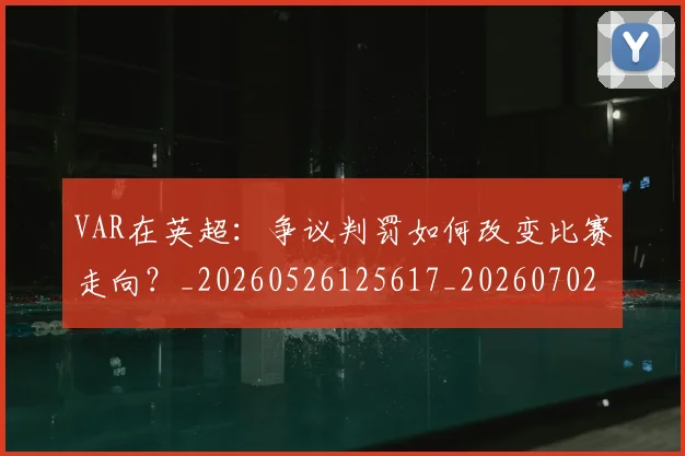 VAR在英超：争议判罚如何改变比赛走向？_20260526125617_20260702171652