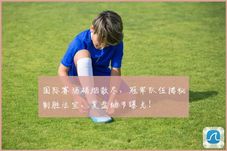 国际赛场硝烟散尽，冠军队伍揭秘制胜法宝，复盘细节曝光！